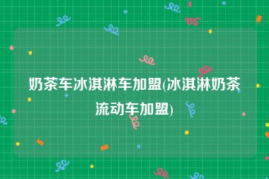 奶茶车冰淇淋车加盟(冰淇淋奶茶流动车加盟)
