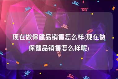 现在做保健品销售怎么样(现在做保健品销售怎么样呢)