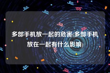 多部手机放一起的危害(多部手机放在一起有什么影响)