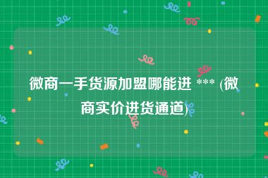 微商一手货源加盟哪能进 *** (微商实价进货通道)