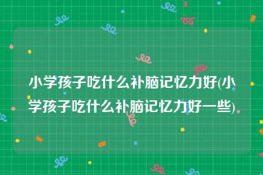 小学孩子吃什么补脑记忆力好(小学孩子吃什么补脑记忆力好一些)