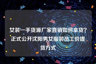 女装一手货源厂家直销如何拿货？正式公开沈阳男女服装员工价提货方式