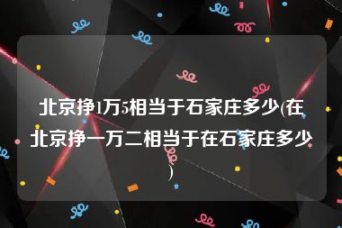 北京挣1万5相当于石家庄多少(在北京挣一万二相当于在石家庄多少)