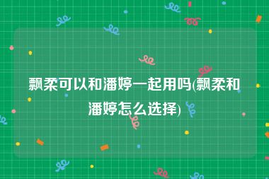 飘柔可以和潘婷一起用吗(飘柔和潘婷怎么选择)