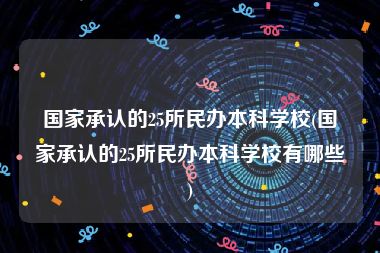 国家承认的25所民办本科学校(国家承认的25所民办本科学校有哪些)