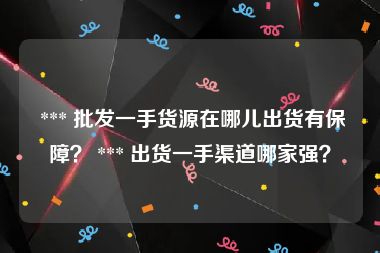  *** 批发一手货源在哪儿出货有保障？ *** 出货一手渠道哪家强？