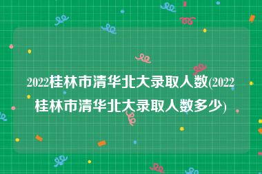 2022桂林市清华北大录取人数(2022桂林市清华北大录取人数多少)