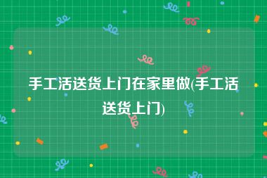 手工活送货上门在家里做(手工活送货上门)