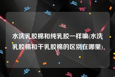 水洗乳胶棉和纯乳胶一样嘛(水洗乳胶棉和干乳胶棉的区别在哪里)