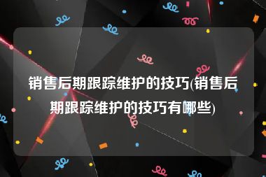 销售后期跟踪维护的技巧(销售后期跟踪维护的技巧有哪些)