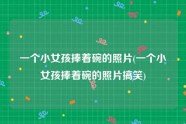 一个小女孩捧着碗的照片(一个小女孩捧着碗的照片搞笑)
