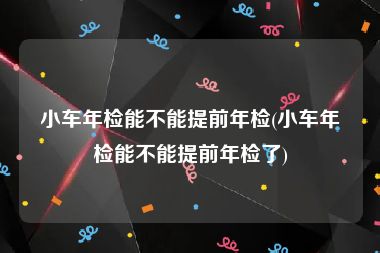 小车年检能不能提前年检(小车年检能不能提前年检了)