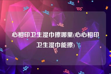 心相印卫生湿巾擦哪里(心心相印卫生湿巾能擦)