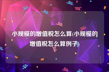 小规模的增值税怎么算(小规模的增值税怎么算例子)