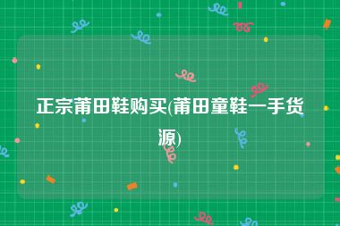 正宗莆田鞋购买(莆田童鞋一手货源)