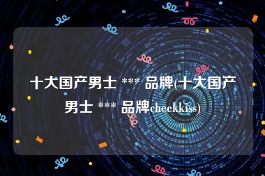 十大国产男士 *** 品牌(十大国产男士 *** 品牌cheekkiss)