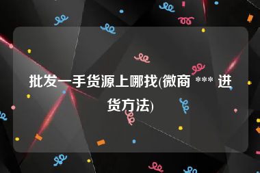 批发一手货源上哪找(微商 *** 进货方法)