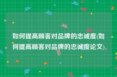如何提高顾客对品牌的忠诚度(如何提高顾客对品牌的忠诚度论文)