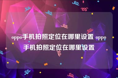 oppo手机拍照定位在哪里设置 oppo手机拍照定位在哪里设置
