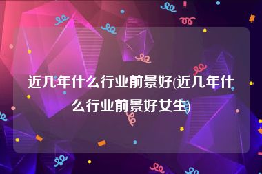 近几年什么行业前景好(近几年什么行业前景好女生)