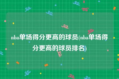 nba单场得分更高的球员(nba单场得分更高的球员排名)