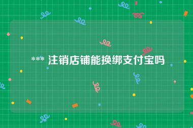  *** 注销店铺能换绑支付宝吗