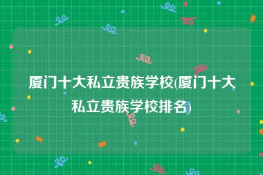厦门十大私立贵族学校(厦门十大私立贵族学校排名)