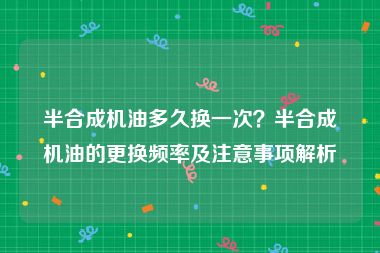 半合成机油多久换一次？半合成机油的更换频率及注意事项解析