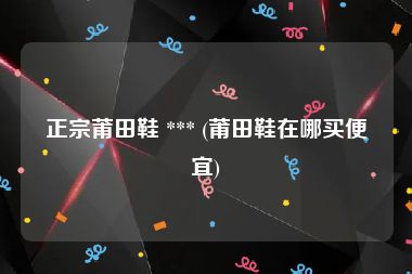 正宗莆田鞋 *** (莆田鞋在哪买便宜)