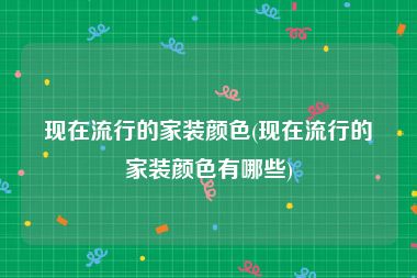 现在流行的家装颜色(现在流行的家装颜色有哪些)