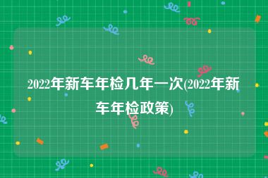 2022年新车年检几年一次(2022年新车年检政策)