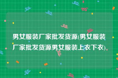 男女服装厂家批发货源(男女服装厂家批发货源男女服装上衣下衣)