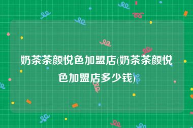 奶茶茶颜悦色加盟店(奶茶茶颜悦色加盟店多少钱)
