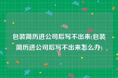 包装简历进公司后写不出来(包装简历进公司后写不出来怎么办)