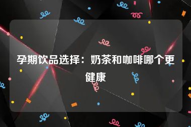 孕期饮品选择：奶茶和咖啡哪个更健康