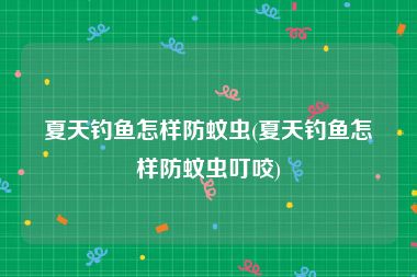 夏天钓鱼怎样防蚊虫(夏天钓鱼怎样防蚊虫叮咬)