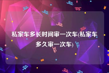 私家车多长时间审一次车(私家车多久审一次车)