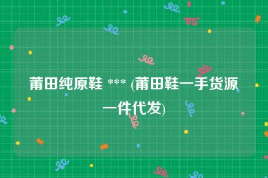 莆田纯原鞋 *** (莆田鞋一手货源一件代发)