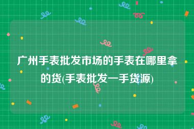 广州手表批发市场的手表在哪里拿的货(手表批发一手货源)