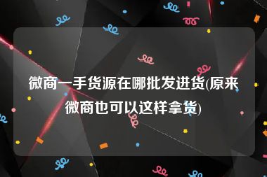 微商一手货源在哪批发进货(原来微商也可以这样拿货)
