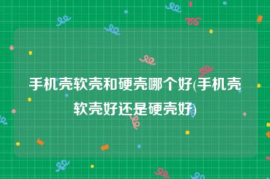 手机壳软壳和硬壳哪个好(手机壳软壳好还是硬壳好)