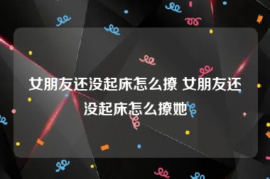 女朋友还没起床怎么撩 女朋友还没起床怎么撩她