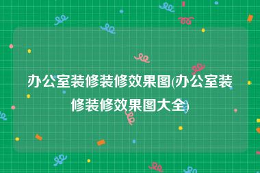 办公室装修装修效果图(办公室装修装修效果图大全)