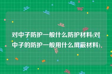 对中子防护一般什么防护材料(对中子的防护一般用什么屏蔽材料)