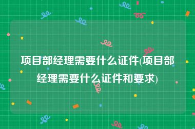 项目部经理需要什么证件(项目部经理需要什么证件和要求)