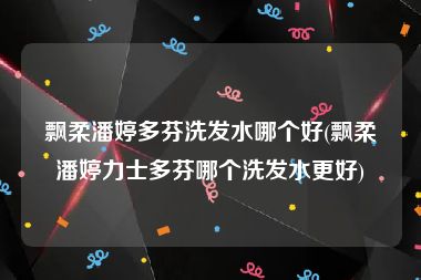 飘柔潘婷多芬洗发水哪个好(飘柔潘婷力士多芬哪个洗发水更好)