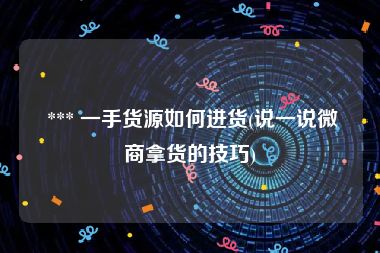  *** 一手货源如何进货(说一说微商拿货的技巧)