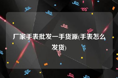 厂家手表批发一手货源(手表怎么发货)