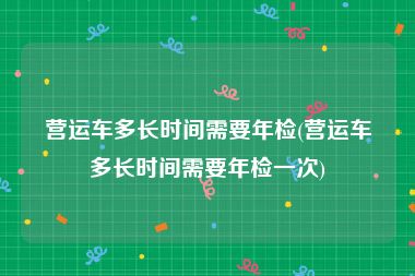 营运车多长时间需要年检(营运车多长时间需要年检一次)