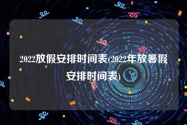 2022放假安排时间表(2022年放暑假安排时间表)